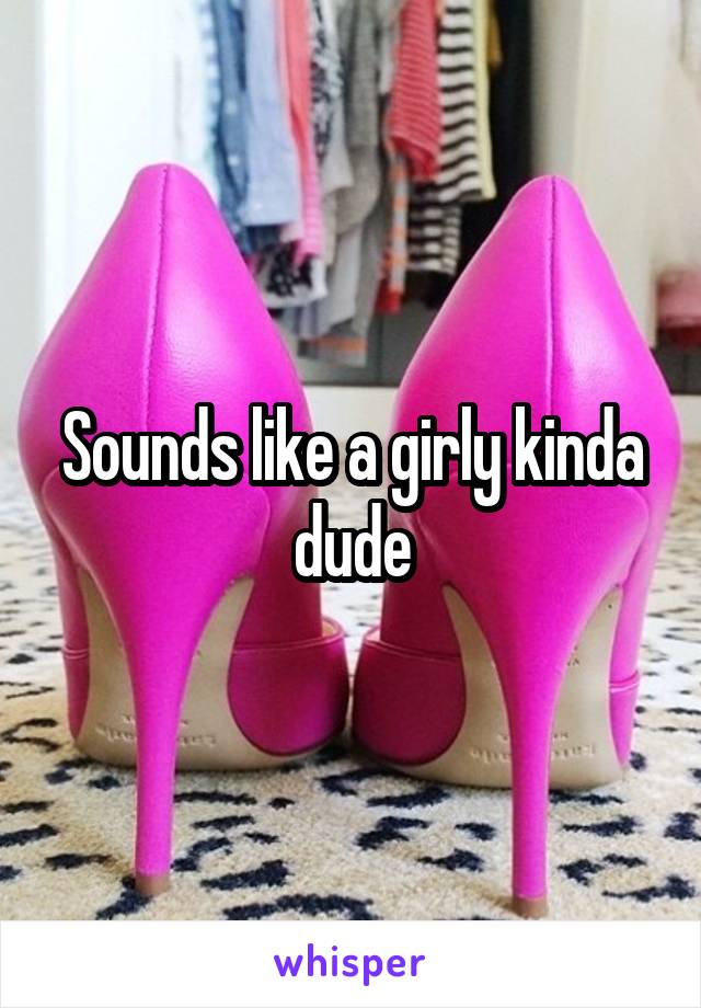 Sounds like a girly kinda dude