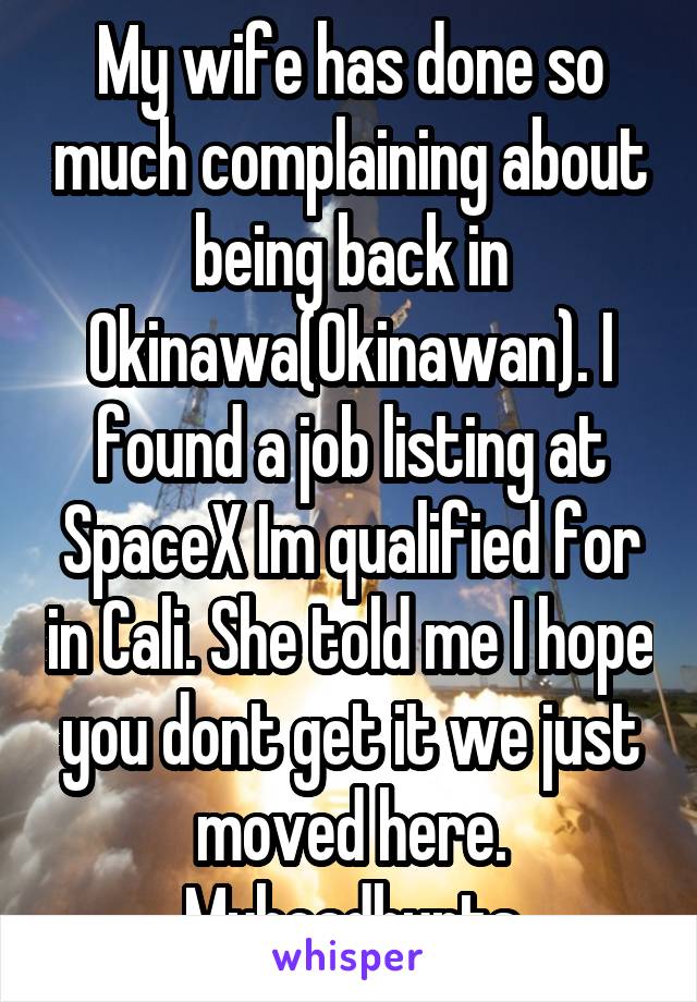 My wife has done so much complaining about being back in Okinawa(Okinawan). I found a job listing at SpaceX Im qualified for in Cali. She told me I hope you dont get it we just moved here. Myheadhurts