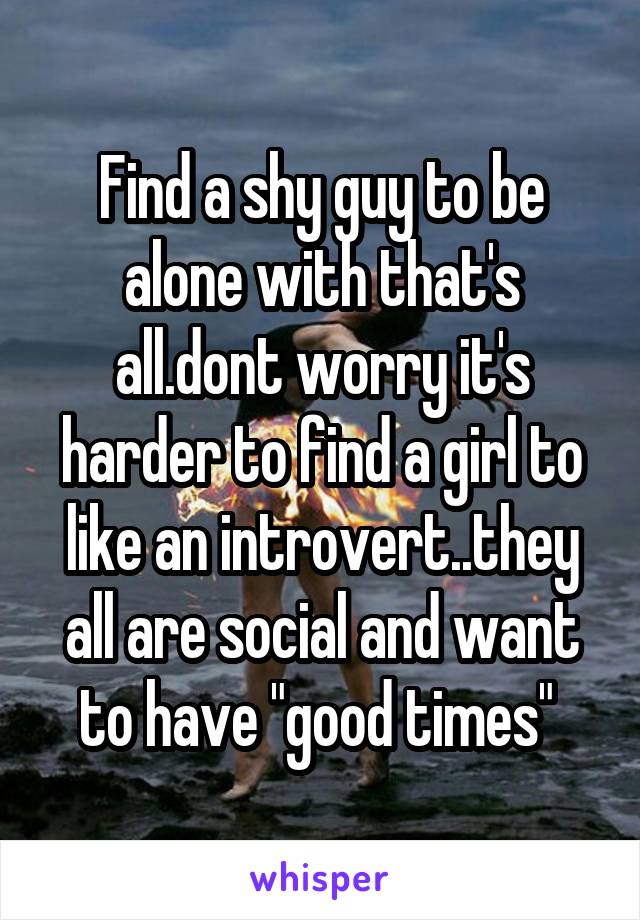 Find a shy guy to be alone with that's all.dont worry it's harder to find a girl to like an introvert..they all are social and want to have "good times" 