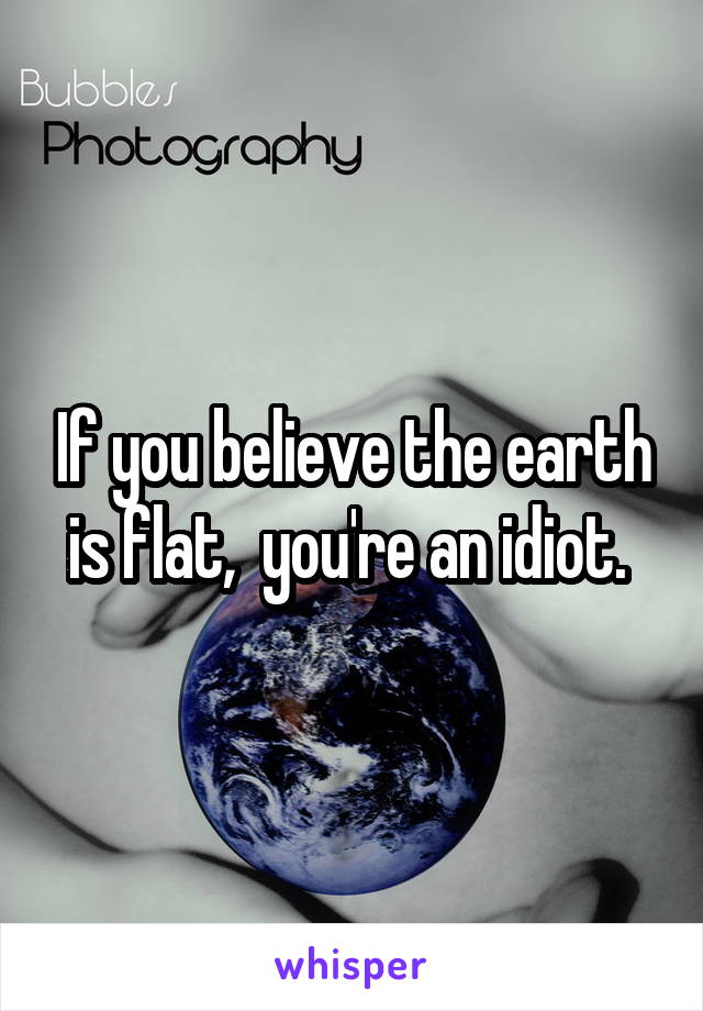 If you believe the earth is flat,  you're an idiot. 