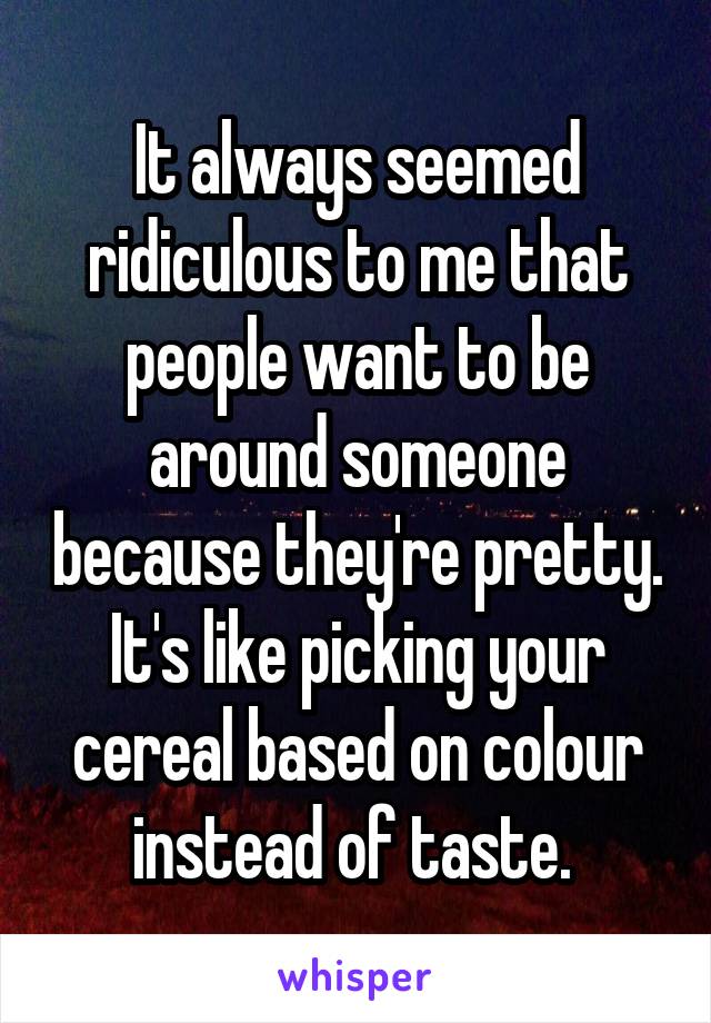 It always seemed ridiculous to me that people want to be around someone because they're pretty. It's like picking your cereal based on colour instead of taste. 