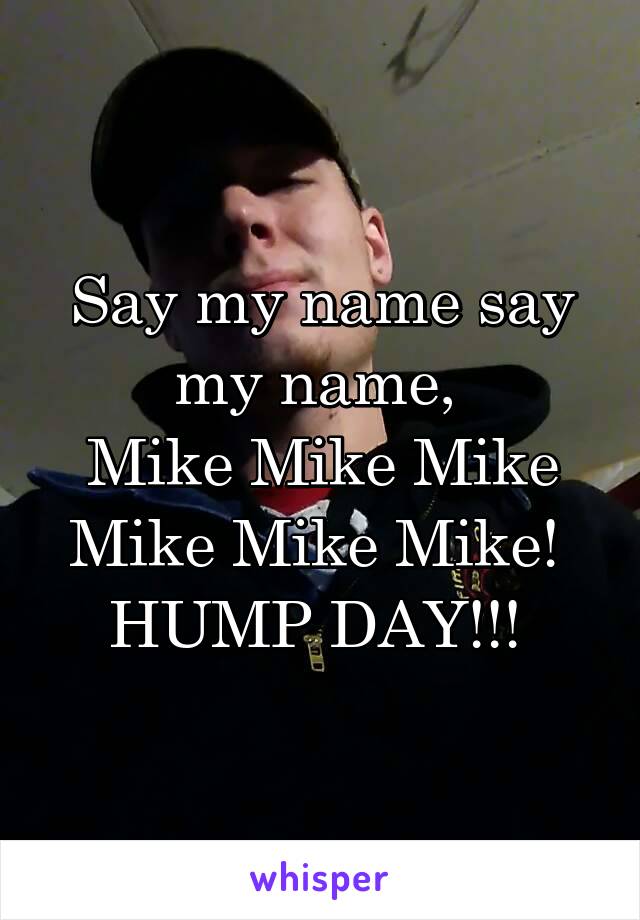 Say my name say my name, 
Mike Mike Mike Mike Mike Mike! 
HUMP DAY!!! 