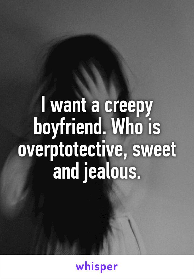 I want a creepy boyfriend. Who is overptotective, sweet and jealous.