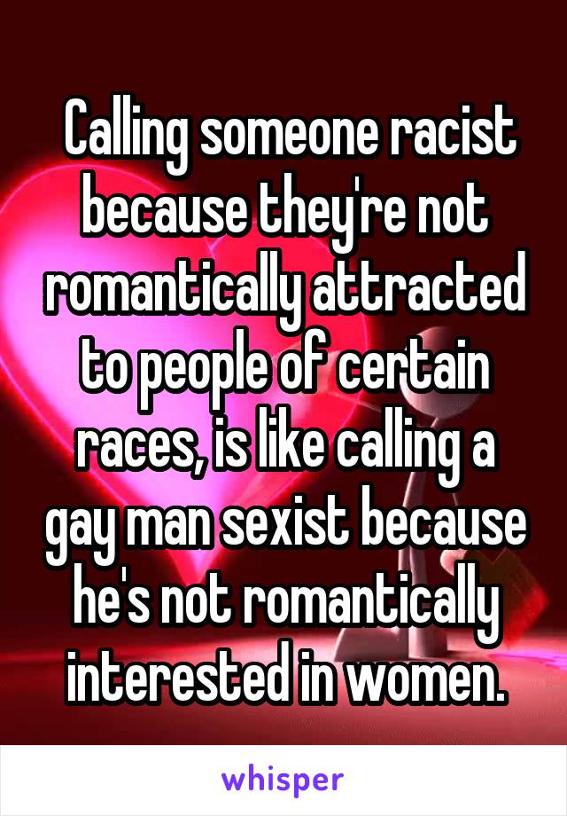  Calling someone racist because they're not romantically attracted to people of certain races, is like calling a gay man sexist because he's not romantically interested in women.