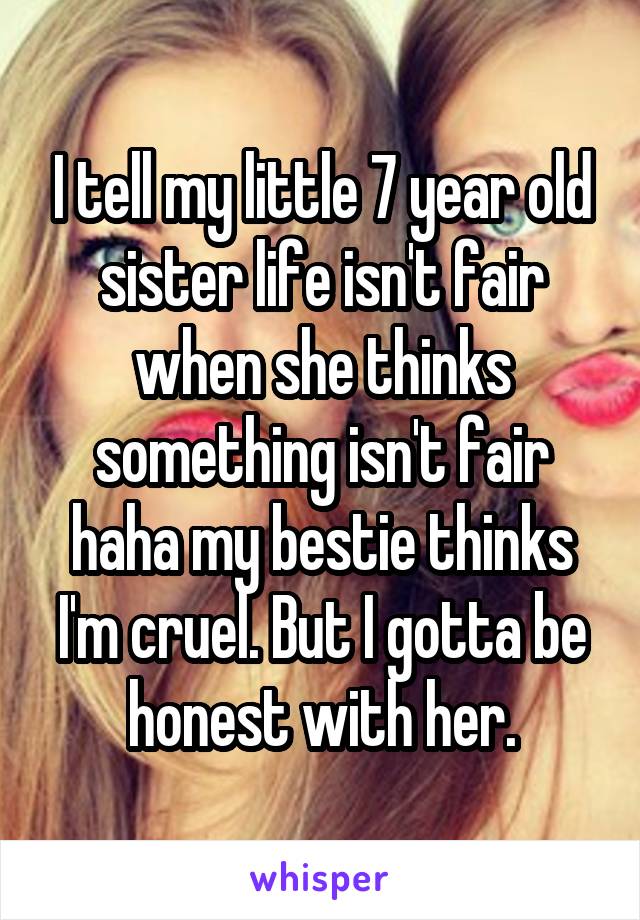 I tell my little 7 year old sister life isn't fair when she thinks something isn't fair haha my bestie thinks I'm cruel. But I gotta be honest with her.