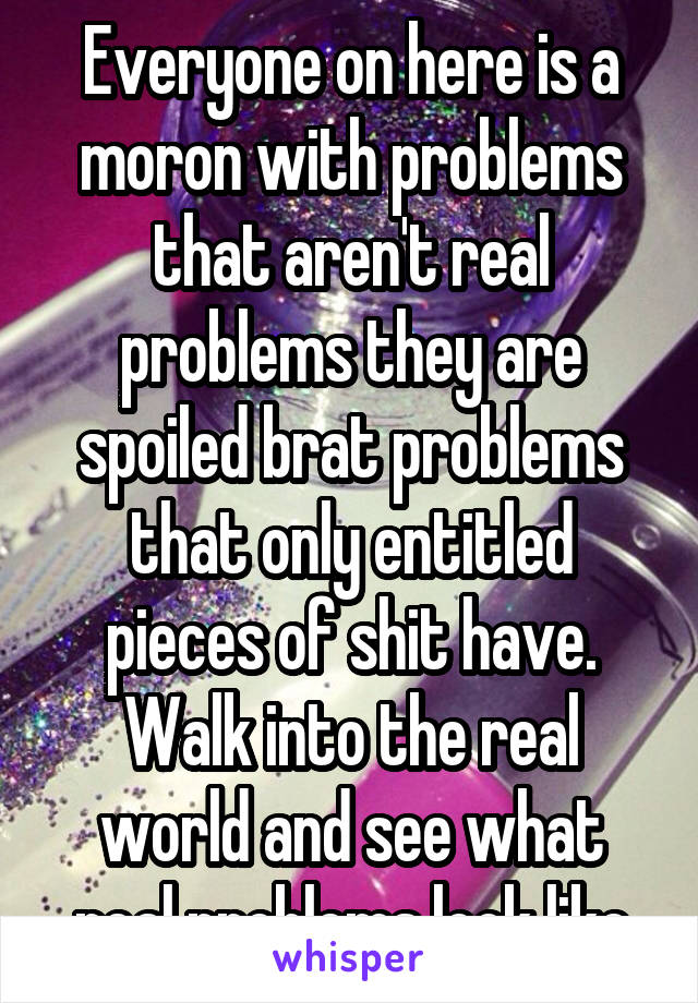 Everyone on here is a moron with problems that aren't real problems they are spoiled brat problems that only entitled pieces of shit have. Walk into the real world and see what real problems look like