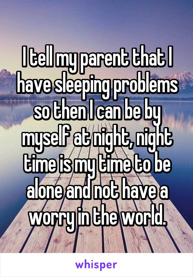 I tell my parent that I have sleeping problems so then I can be by myself at night, night time is my time to be alone and not have a worry in the world.