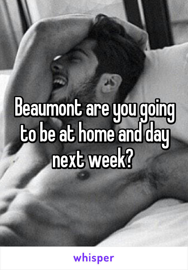 Beaumont are you going to be at home and day next week? 