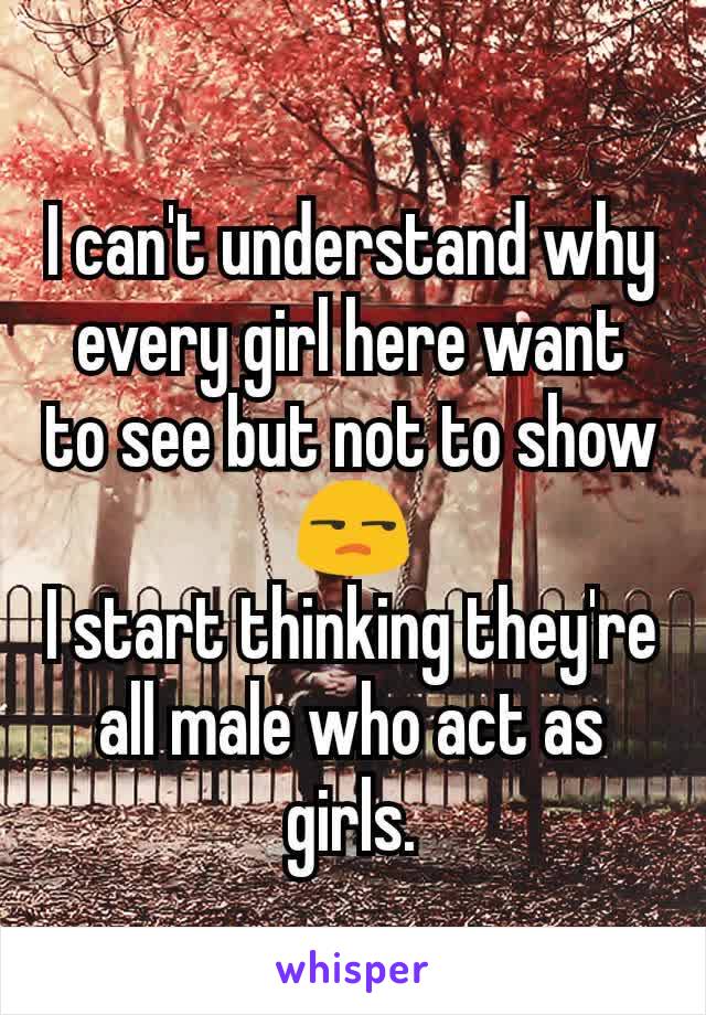 I can't understand why every girl here want to see but not to show 😒
I start thinking they're all male who act as girls.