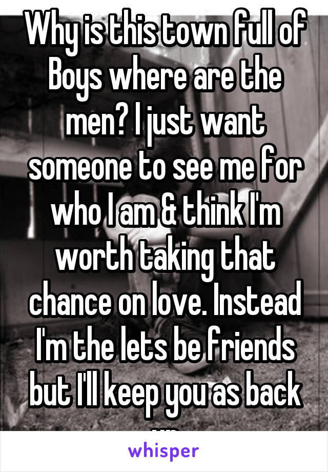 Why is this town full of Boys where are the men? I just want someone to see me for who I am & think I'm worth taking that chance on love. Instead I'm the lets be friends but I'll keep you as back up