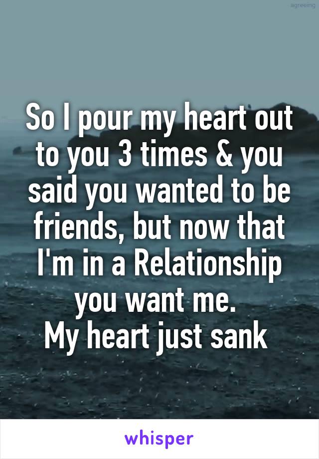 So I pour my heart out to you 3 times & you said you wanted to be friends, but now that I'm in a Relationship you want me. 
My heart just sank 