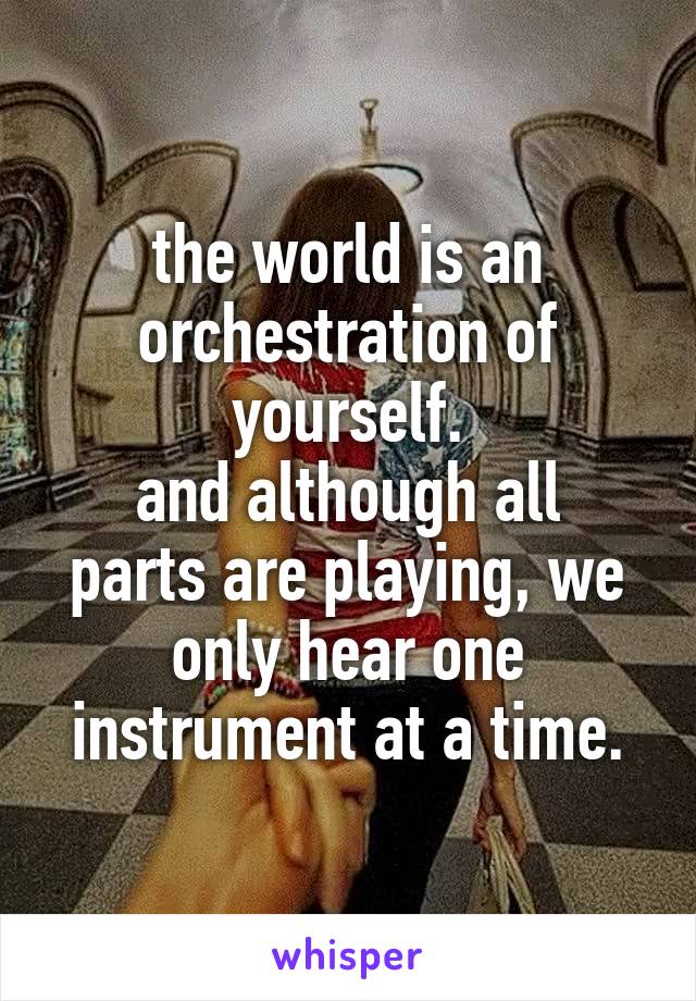 the world is an orchestration of yourself.
and although all parts are playing, we only hear one instrument at a time.