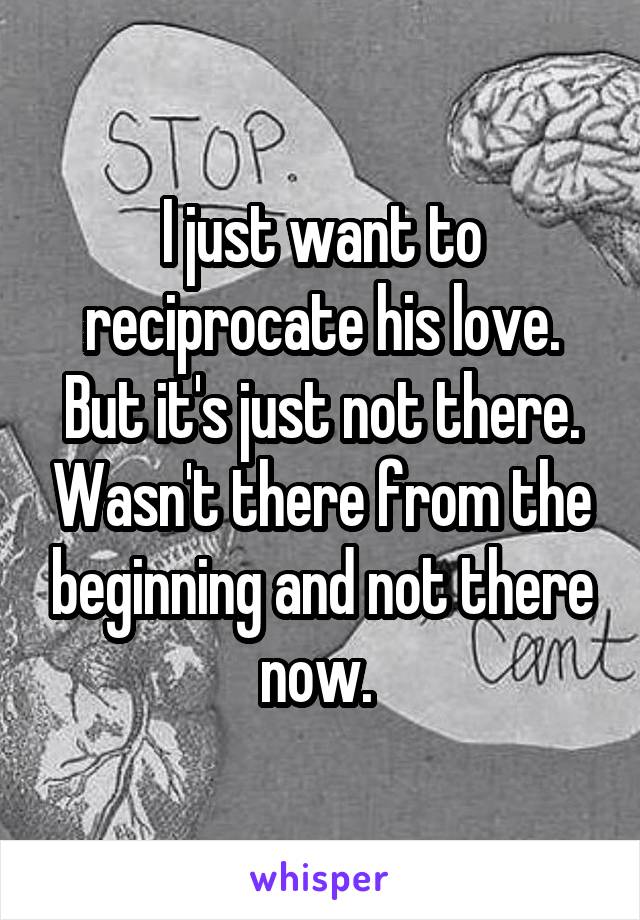 I just want to reciprocate his love. But it's just not there. Wasn't there from the beginning and not there now. 