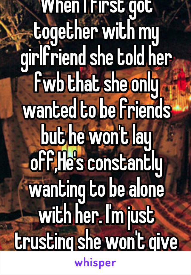 When I first got together with my girlfriend she told her fwb that she only wanted to be friends but he won't lay off,He's constantly wanting to be alone with her. I'm just trusting she won't give in.