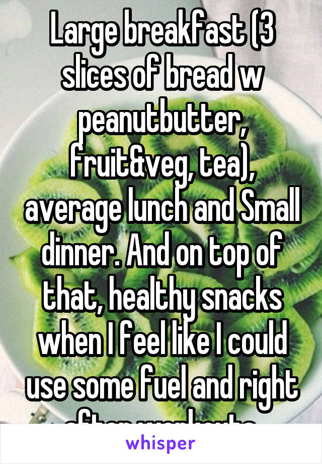 Large breakfast (3 slices of bread w peanutbutter, fruit&veg, tea), average lunch and Small dinner. And on top of that, healthy snacks when I feel like I could use some fuel and right after workouts.