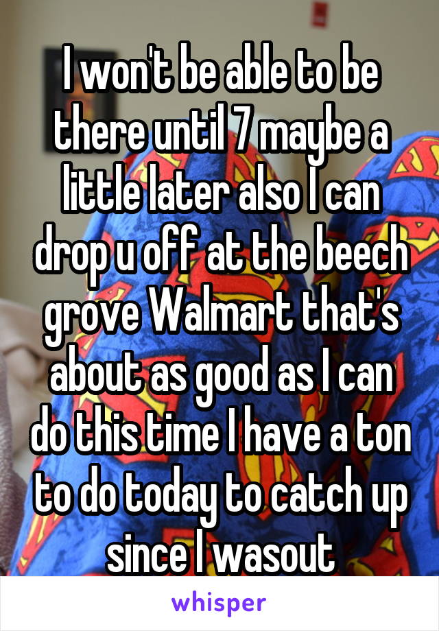 I won't be able to be there until 7 maybe a little later also I can drop u off at the beech grove Walmart that's about as good as I can do this time I have a ton to do today to catch up since I wasout