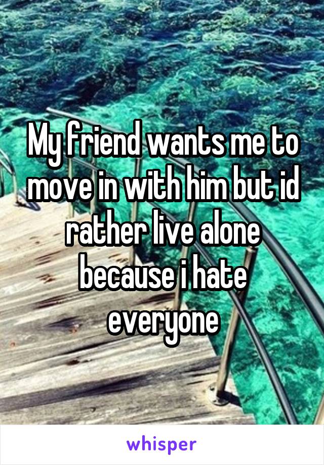 My friend wants me to move in with him but id rather live alone because i hate everyone