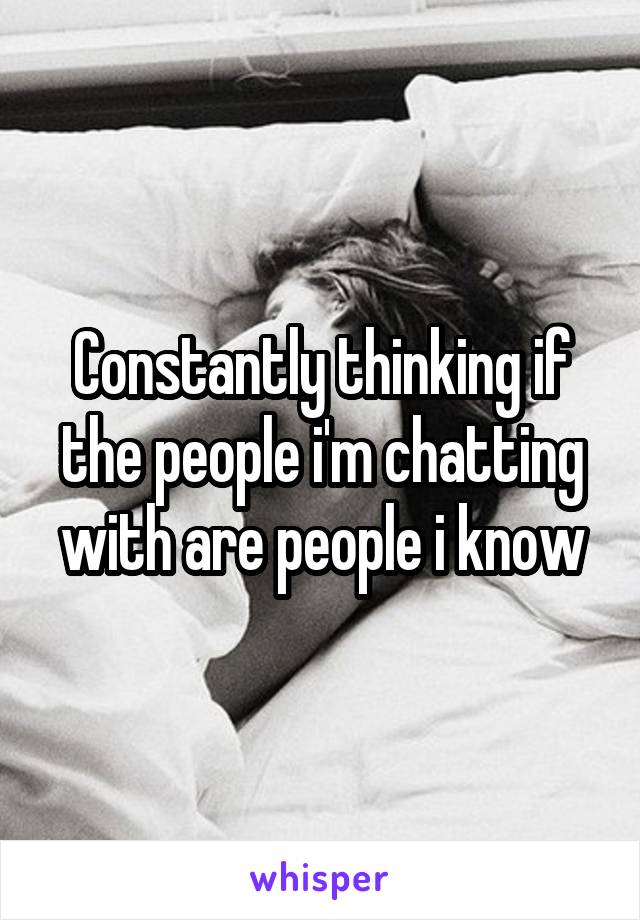 Constantly thinking if the people i'm chatting with are people i know