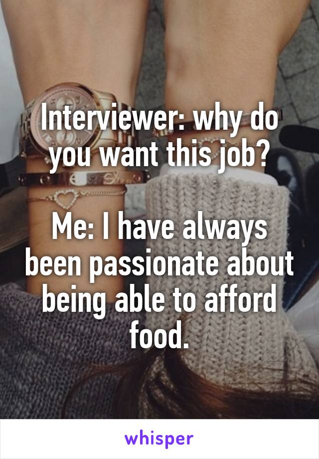 Interviewer: why do you want this job?

Me: I have always been passionate about being able to afford food.