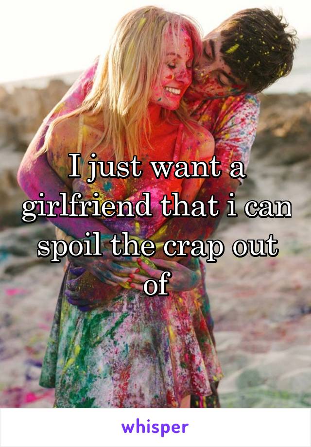 I just want a girlfriend that i can spoil the crap out of