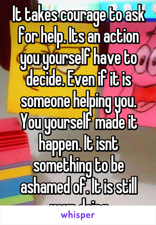 It takes courage to ask for help. Its an action you yourself have to decide. Even if it is someone helping you. You yourself made it happen. It isnt something to be ashamed of. It is still your doing