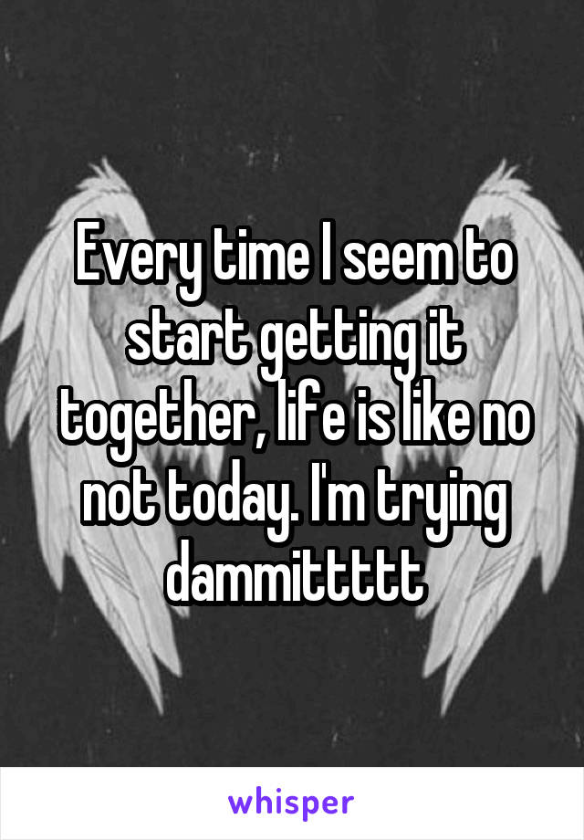 Every time I seem to start getting it together, life is like no not today. I'm trying dammittttt