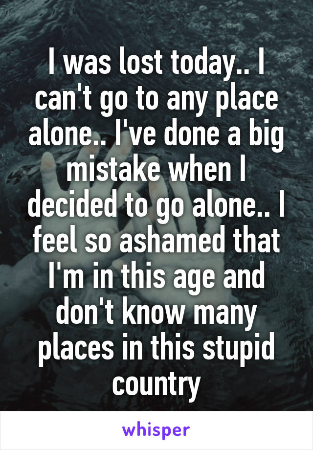 I was lost today.. I can't go to any place alone.. I've done a big mistake when I decided to go alone.. I feel so ashamed that I'm in this age and don't know many places in this stupid country