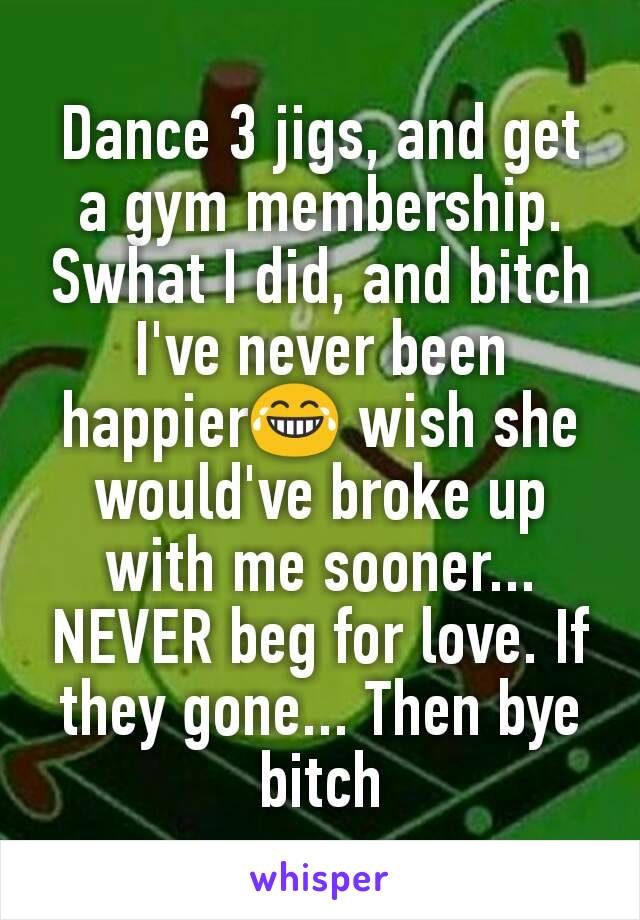 Dance 3 jigs, and get a gym membership. Swhat I did, and bitch I've never been happier😂 wish she would've broke up with me sooner... NEVER beg for love. If they gone... Then bye bitch