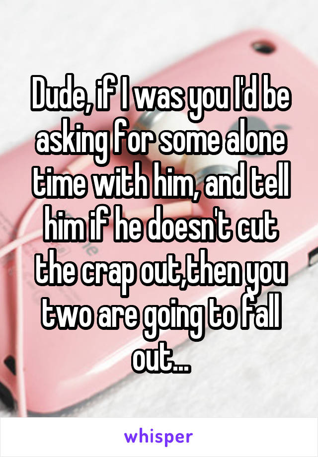 Dude, if I was you I'd be asking for some alone time with him, and tell him if he doesn't cut the crap out,then you two are going to fall out...