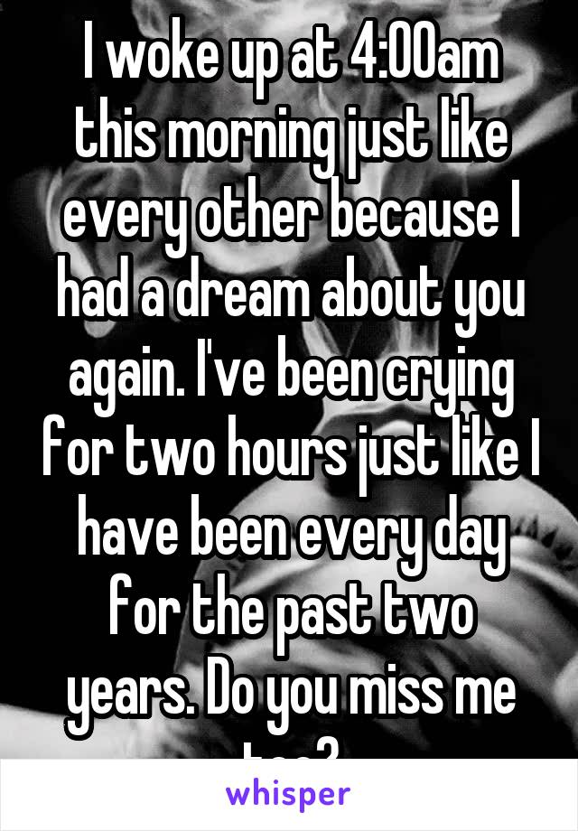 I woke up at 4:00am this morning just like every other because I had a dream about you again. I've been crying for two hours just like I have been every day for the past two years. Do you miss me too?