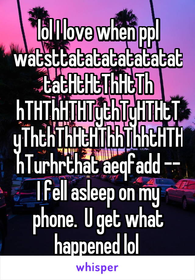 lol I love when ppl watsttatatatatatatattatHtHtThHtTh hTHThHTHTythTyHTHtTyThthThHtHThhThhtHTHhTurhrthat aeqfadd -- I fell asleep on my phone.  U get what happened lol 