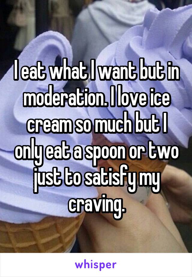 I eat what I want but in moderation. I love ice cream so much but I only eat a spoon or two just to satisfy my craving.