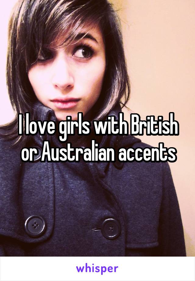 I love girls with British or Australian accents