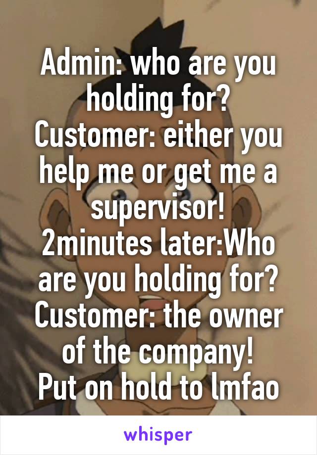 Admin: who are you holding for?
Customer: either you help me or get me a supervisor!
2minutes later:Who are you holding for?
Customer: the owner of the company!
Put on hold to lmfao