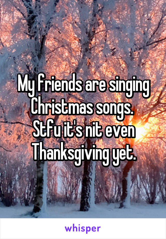 My friends are singing Christmas songs. 
Stfu it's nit even Thanksgiving yet.