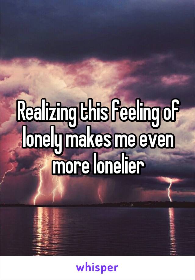 Realizing this feeling of lonely makes me even more lonelier