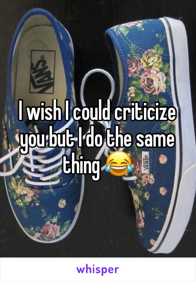 I wish I could criticize you but I do the same thing 😂