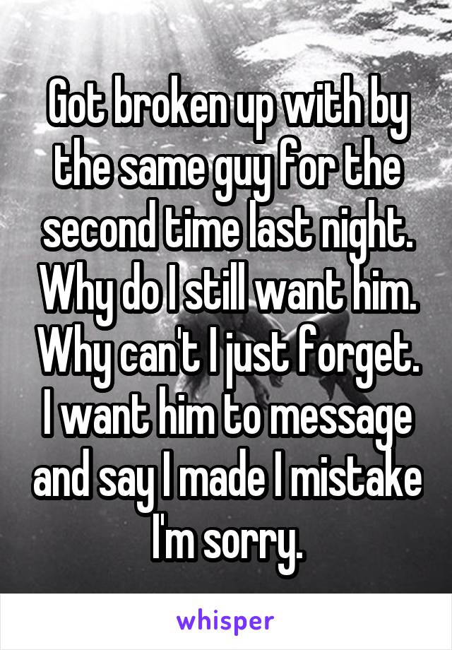 Got broken up with by the same guy for the second time last night. Why do I still want him. Why can't I just forget. I want him to message and say I made I mistake I'm sorry.