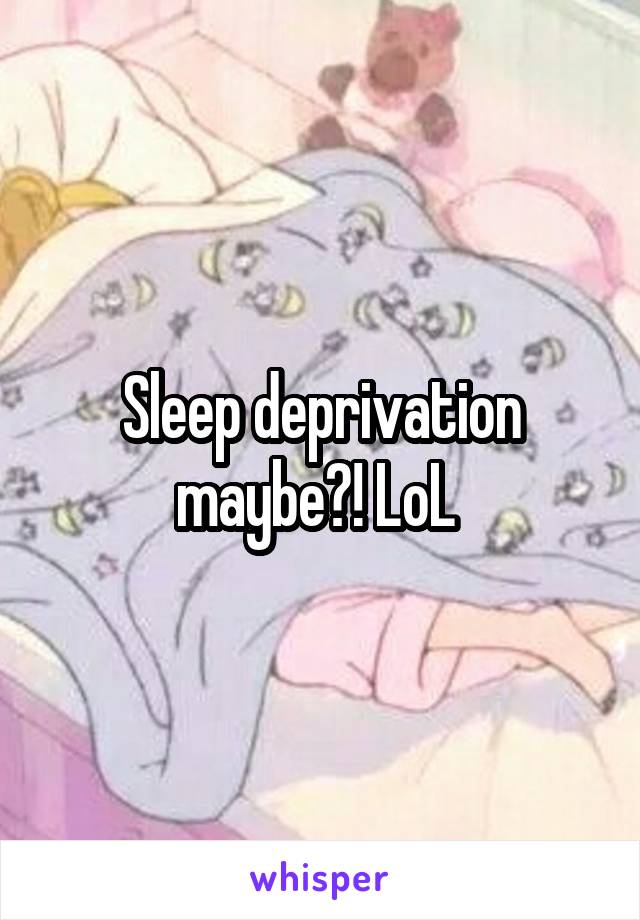 Sleep deprivation maybe?! LoL 