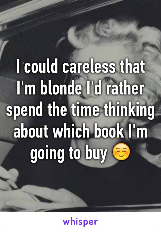 I could careless that I'm blonde I'd rather spend the time thinking about which book I'm going to buy ☺️