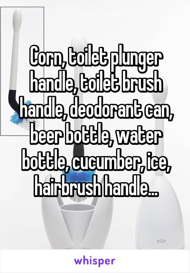 Corn, toilet plunger handle, toilet brush handle, deodorant can, beer bottle, water bottle, cucumber, ice, hairbrush handle...
