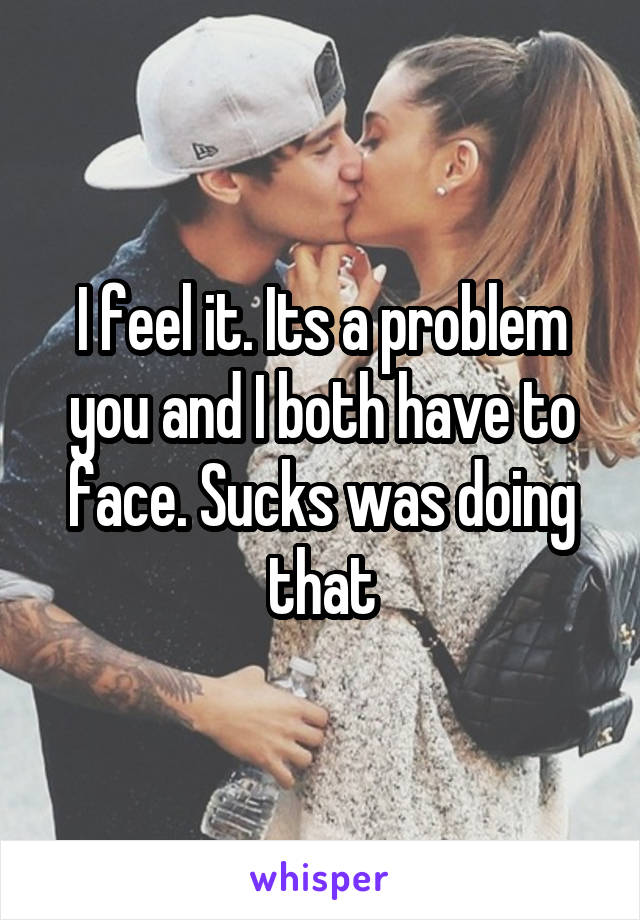 I feel it. Its a problem you and I both have to face. Sucks was doing that