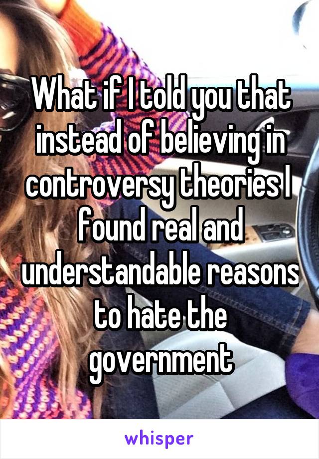 What if I told you that instead of believing in controversy theories I  found real and understandable reasons to hate the government