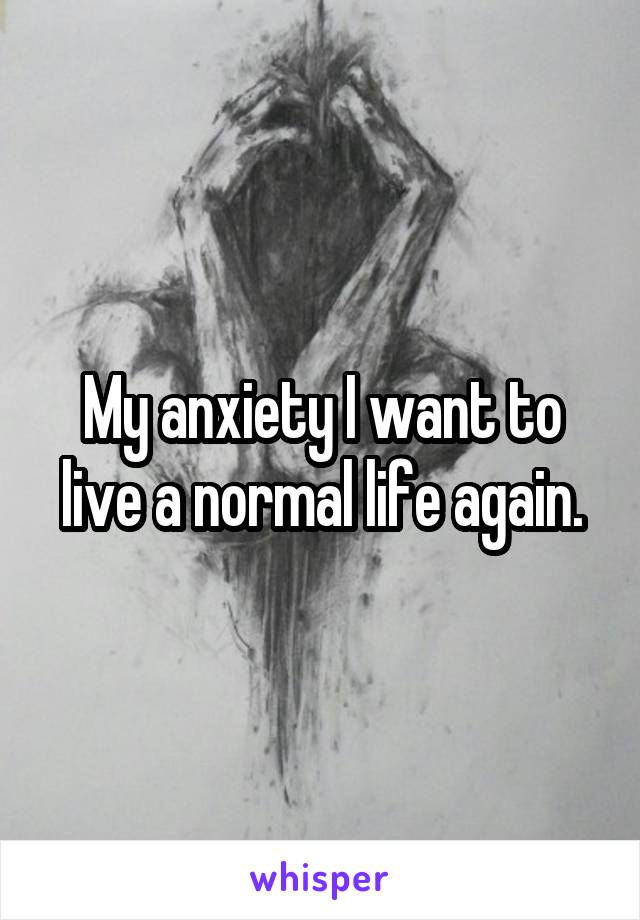 My anxiety I want to live a normal life again.