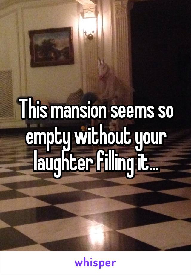 This mansion seems so empty without your laughter filling it...