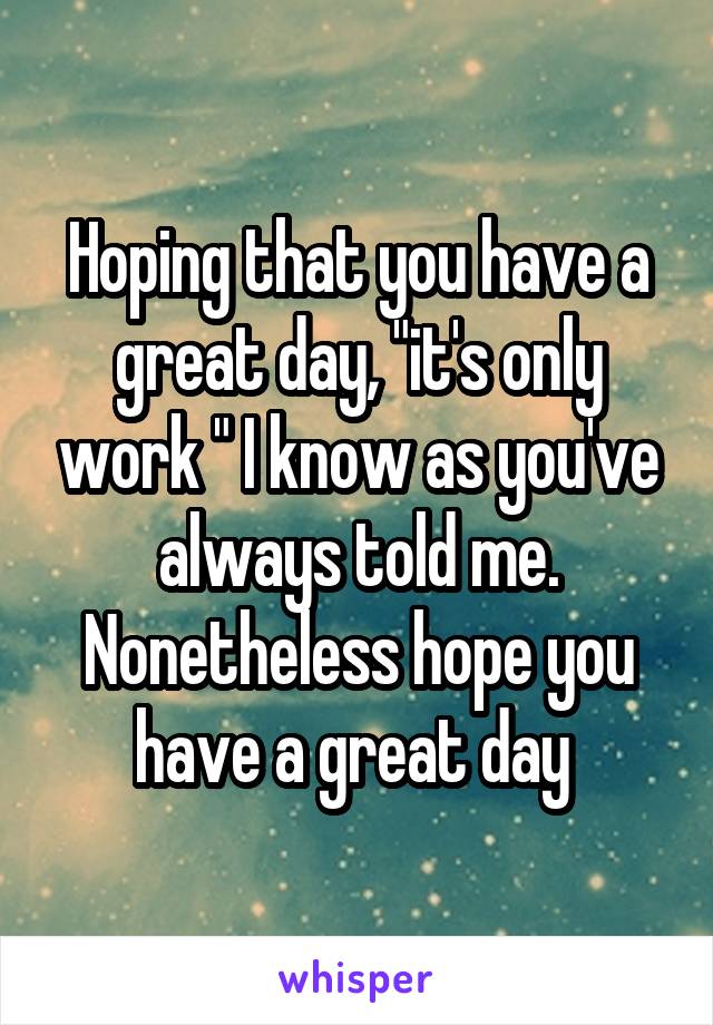 Hoping that you have a great day, "it's only work " I know as you've always told me.
Nonetheless hope you have a great day 