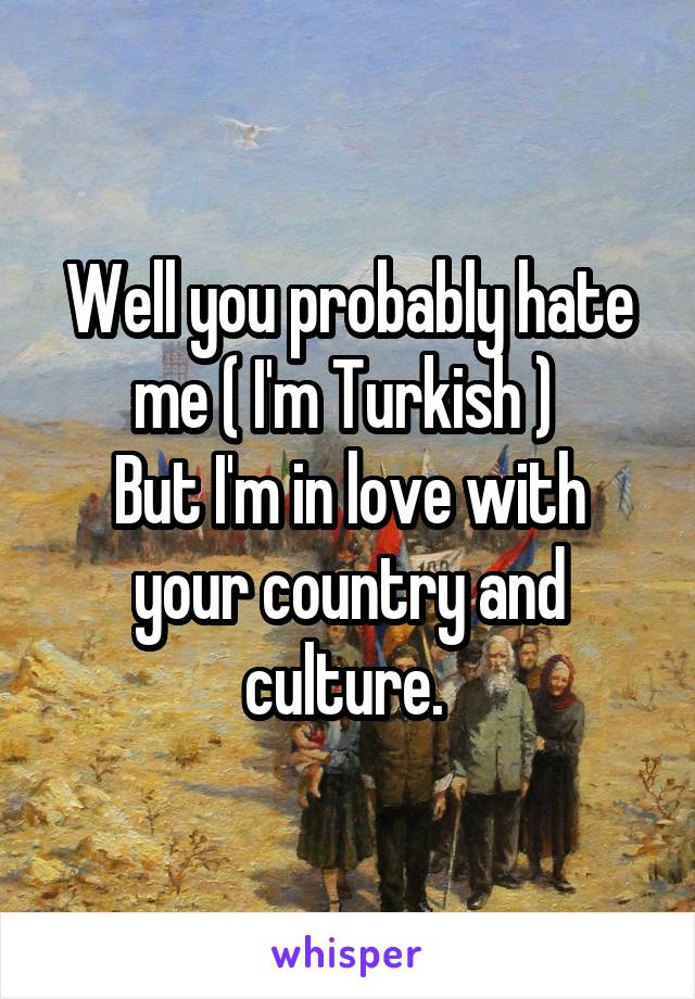 Well you probably hate me ( I'm Turkish ) 
But I'm in love with your country and culture. 