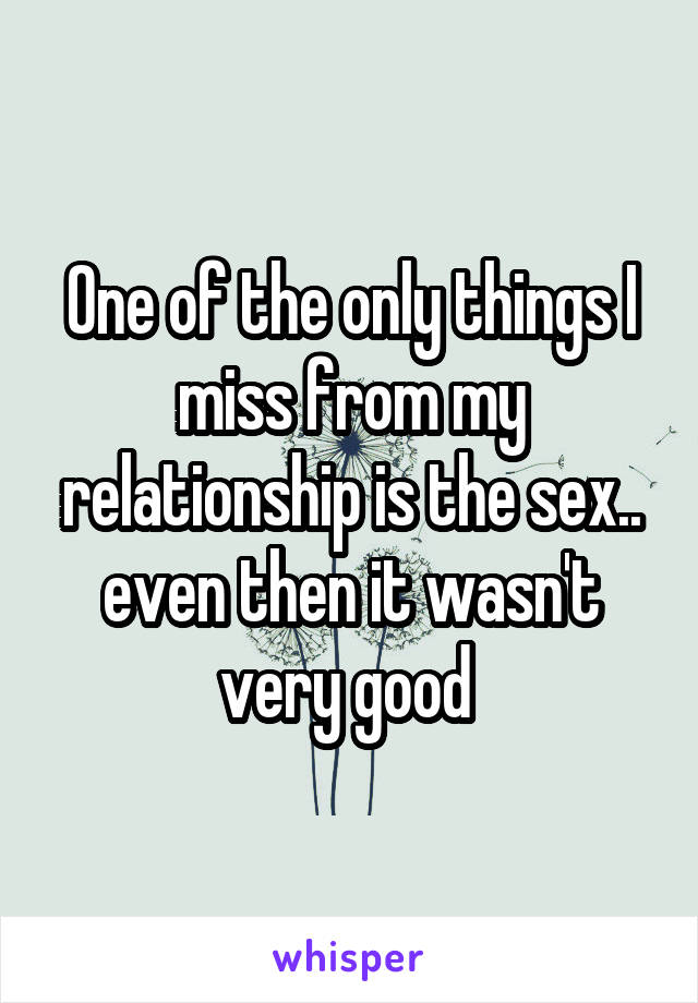 One of the only things I miss from my relationship is the sex.. even then it wasn't very good 