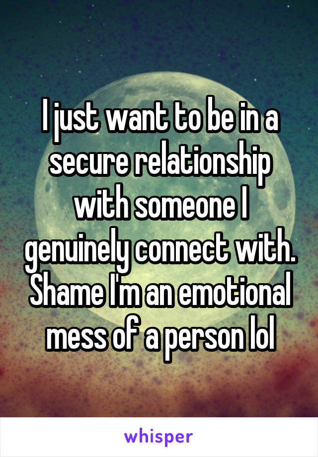 I just want to be in a secure relationship with someone I genuinely connect with. Shame I'm an emotional mess of a person lol