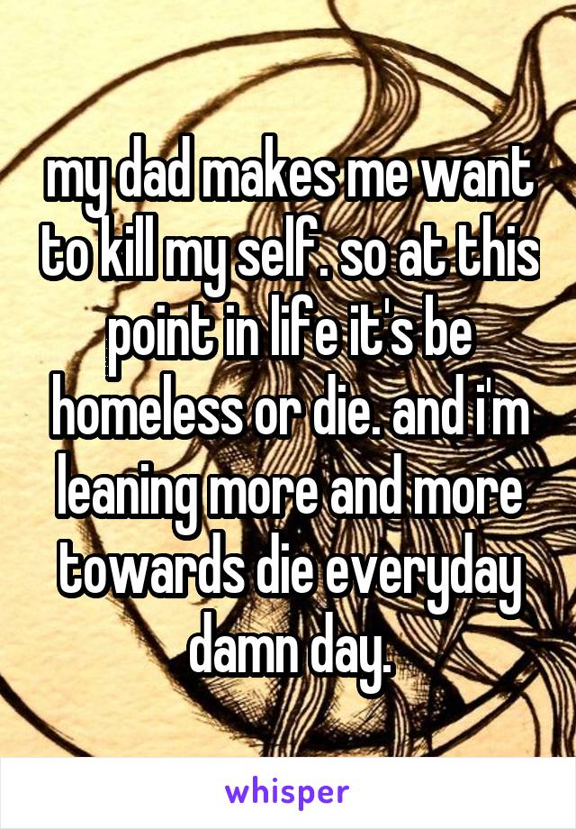 my dad makes me want to kill my self. so at this point in life it's be homeless or die. and i'm leaning more and more towards die everyday damn day.